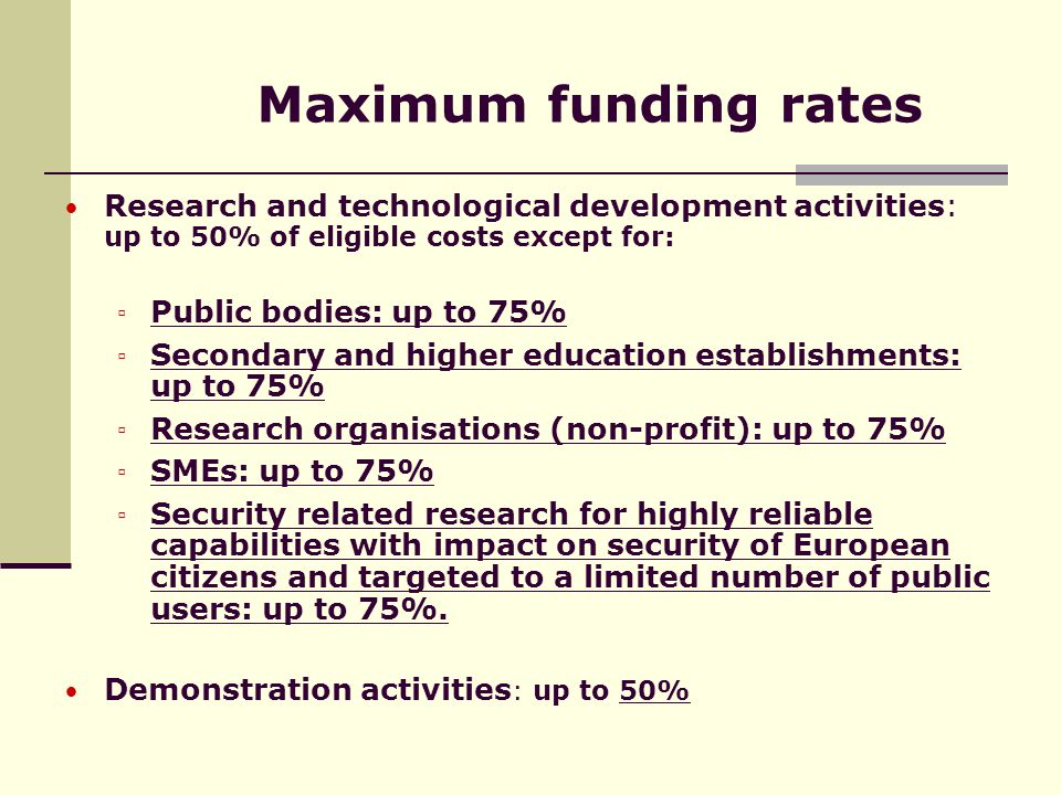 Maximum funding rates Research and technological development activities: up to 50% of eligible costs except for: ▫ Public bodies: up to 75% ▫ Secondary and higher education establishments: up to 75% ▫ Research organisations (non-profit): up to 75% ▫ SMEs: up to 75% ▫ Security related research for highly reliable capabilities with impact on security of European citizens and targeted to a limited number of public users: up to 75%.