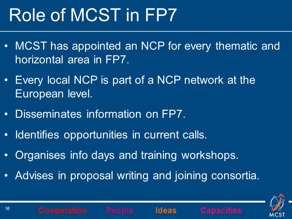 Cooperation People Ideas Capacities 16 Role of MCST in FP7 MCST has appointed an NCP for every thematic and horizontal area in FP7.