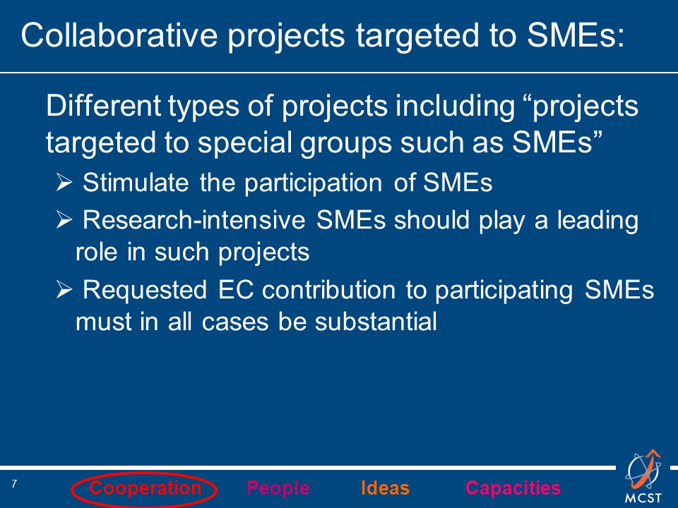 Cooperation People Ideas Capacities 7 Collaborative projects targeted to SMEs: Different types of projects including projects targeted to special groups such as SMEs  Stimulate the participation of SMEs  Research-intensive SMEs should play a leading role in such projects  Requested EC contribution to participating SMEs must in all cases be substantial