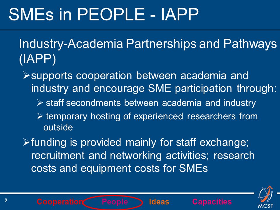 Cooperation People Ideas Capacities 9 SMEs in PEOPLE - IAPP Industry-Academia Partnerships and Pathways (IAPP)  supports cooperation between academia and industry and encourage SME participation through:  staff secondments between academia and industry  temporary hosting of experienced researchers from outside  funding is provided mainly for staff exchange; recruitment and networking activities; research costs and equipment costs for SMEs