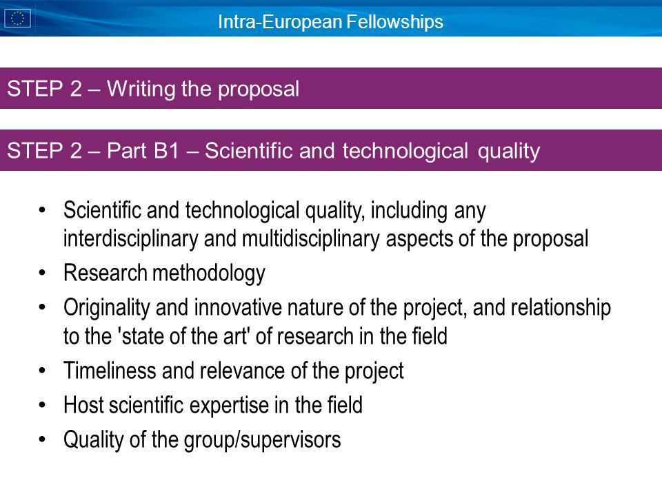 Intra-European Fellowships Scientific and technological quality, including any interdisciplinary and multidisciplinary aspects of the proposal Research methodology Originality and innovative nature of the project, and relationship to the state of the art of research in the field Timeliness and relevance of the project Host scientific expertise in the field Quality of the group/supervisors STEP 2 – Part B1 – Scientific and technological quality STEP 2 – Writing the proposal