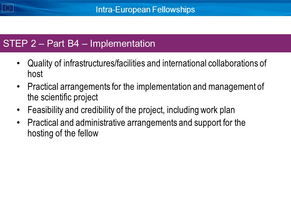 Intra-European Fellowships Quality of infrastructures/facilities and international collaborations of host Practical arrangements for the implementation and management of the scientific project Feasibility and credibility of the project, including work plan Practical and administrative arrangements and support for the hosting of the fellow STEP 2 – Part B4 – Implementation