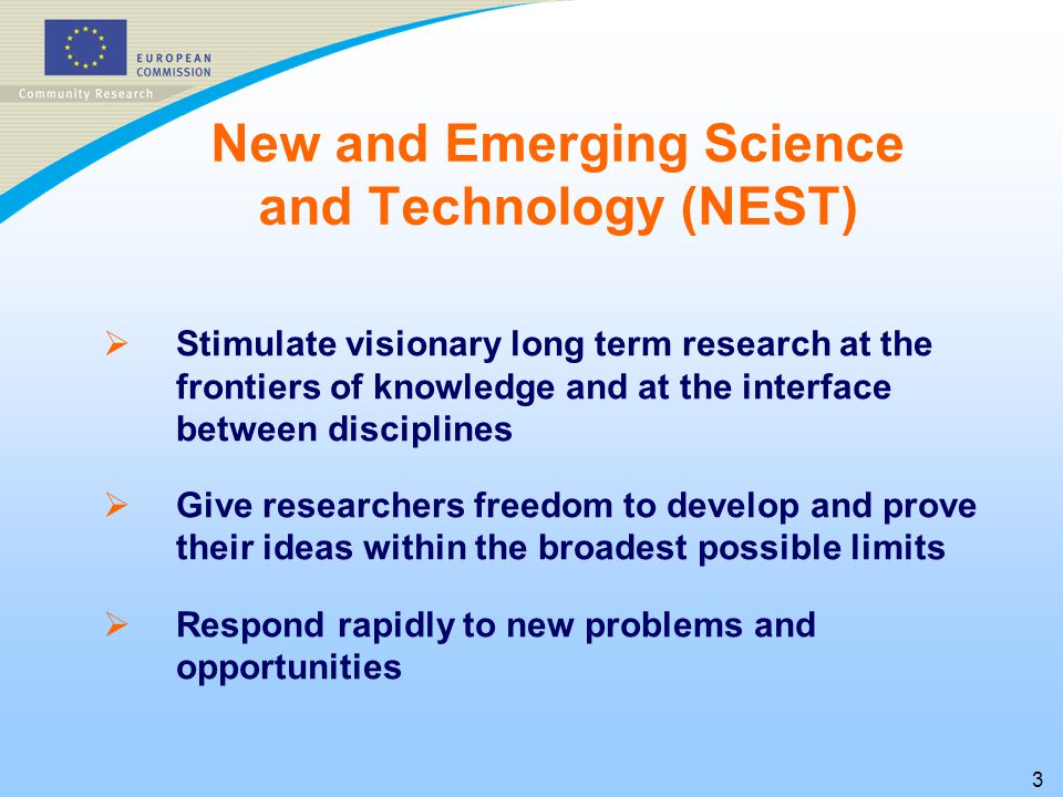 3   Stimulate visionary long term research at the frontiers of knowledge and at the interface between disciplines   Give researchers freedom to develop and prove their ideas within the broadest possible limits   Respond rapidly to new problems and opportunities New and Emerging Science and Technology (NEST)