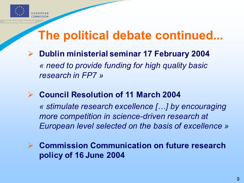 9   Dublin ministerial seminar 17 February 2004 « need to provide funding for high quality basic research in FP7 »   Council Resolution of 11 March 2004 « stimulate research excellence […] by encouraging more competition in science-driven research at European level selected on the basis of excellence »   Commission Communication on future research policy of 16 June 2004 The political debate continued...