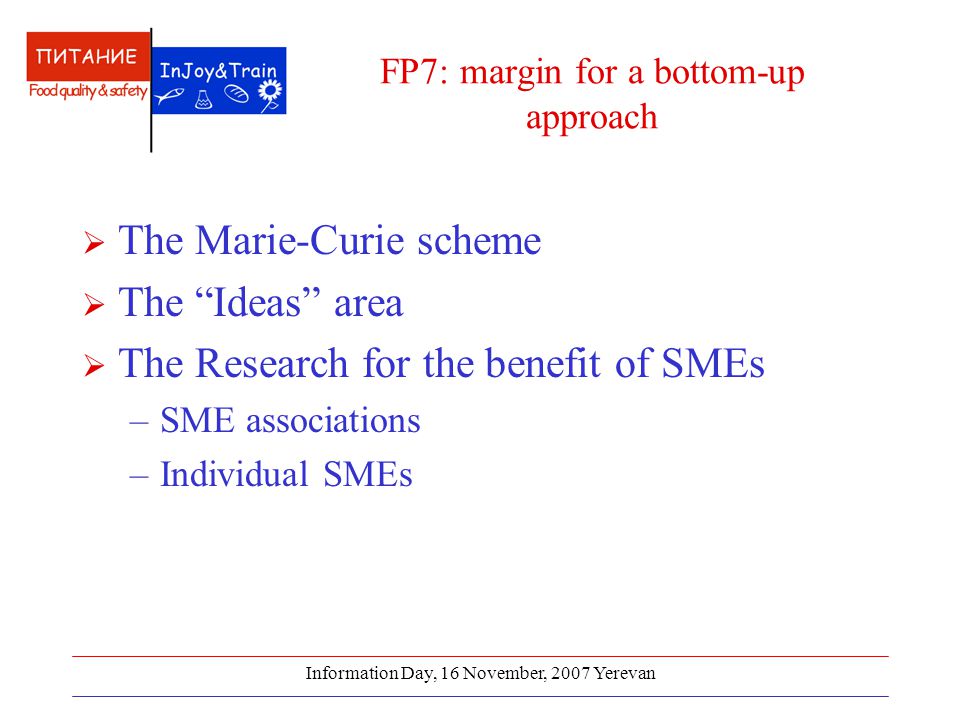 Information Day, 16 November, 2007 Yerevan FP7: margin for a bottom-up approach  The Marie-Curie scheme  The Ideas area  The Research for the benefit of SMEs –SME associations –Individual SMEs