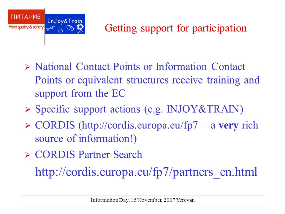 Information Day, 16 November, 2007 Yerevan Getting support for participation  National Contact Points or Information Contact Points or equivalent structures receive training and support from the EC  Specific support actions (e.g.