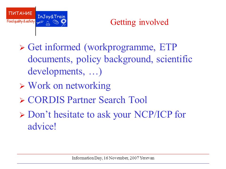 Information Day, 16 November, 2007 Yerevan Getting involved  Get informed (workprogramme, ETP documents, policy background, scientific developments, …)  Work on networking  CORDIS Partner Search Tool  Don’t hesitate to ask your NCP/ICP for advice!