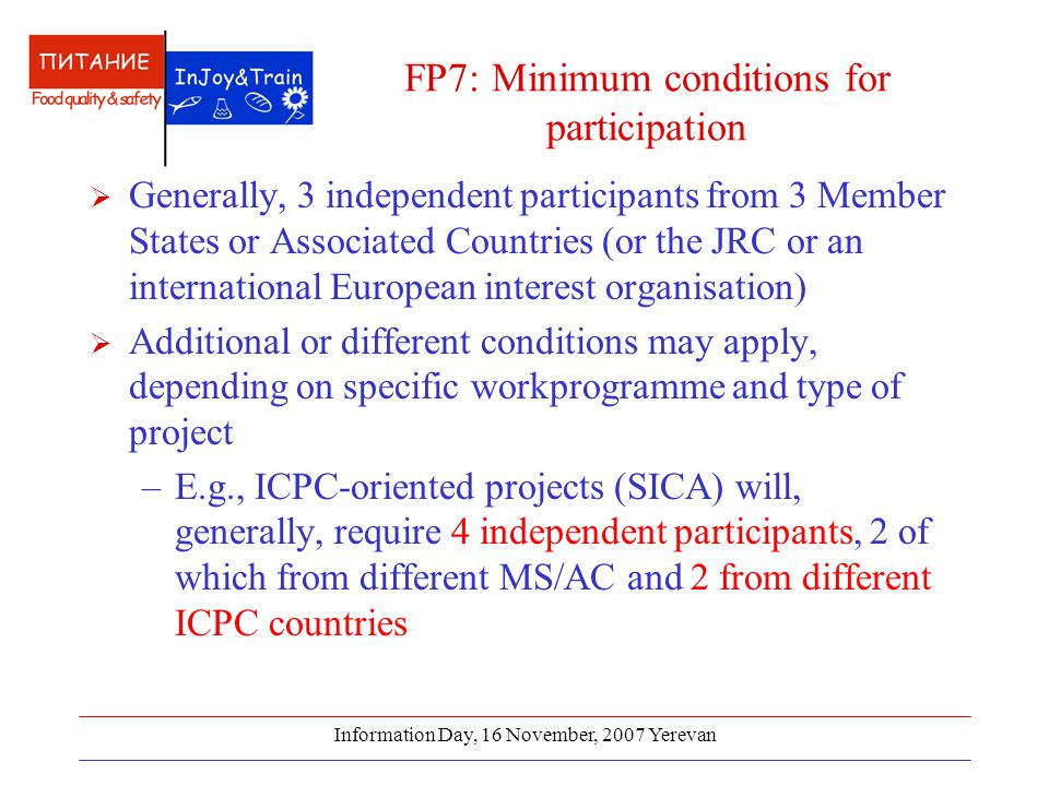 Information Day, 16 November, 2007 Yerevan FP7: Minimum conditions for participation  Generally, 3 independent participants from 3 Member States or Associated Countries (or the JRC or an international European interest organisation)  Additional or different conditions may apply, depending on specific workprogramme and type of project –E.g., ICPC-oriented projects (SICA) will, generally, require 4 independent participants, 2 of which from different MS/AC and 2 from different ICPC countries