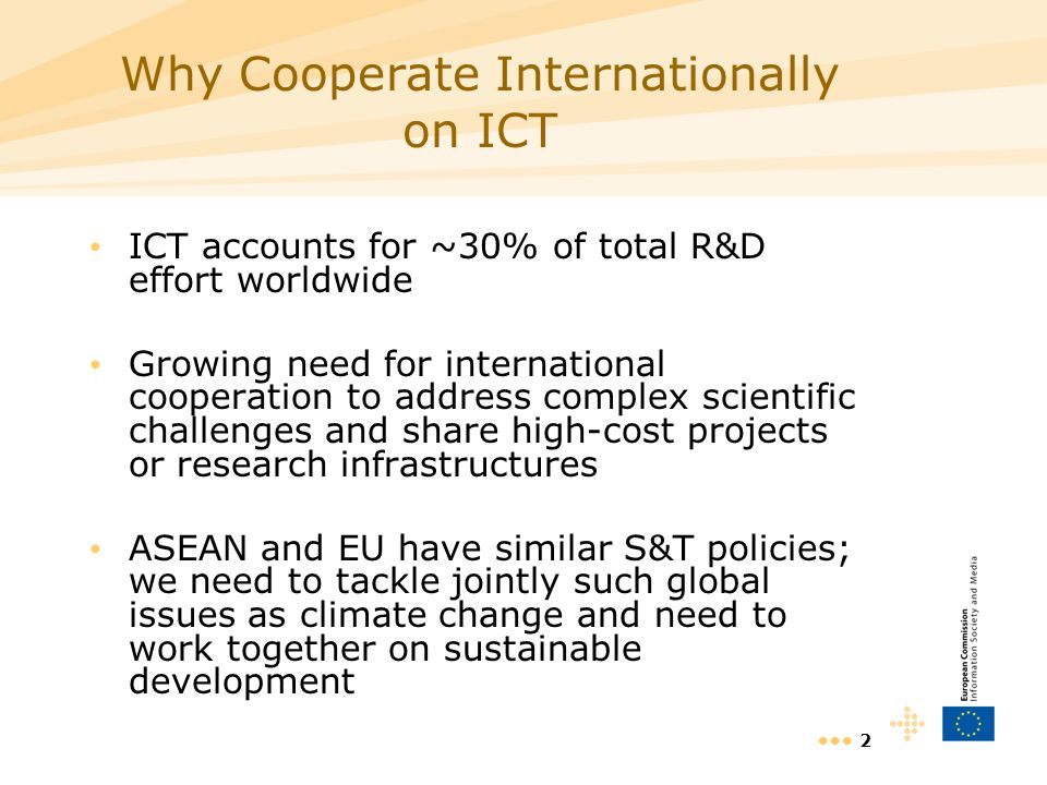 2 Why Cooperate Internationally on ICT ICT accounts for ~30% of total R&D effort worldwide Growing need for international cooperation to address complex scientific challenges and share high-cost projects or research infrastructures ASEAN and EU have similar S&T policies; we need to tackle jointly such global issues as climate change and need to work together on sustainable development
