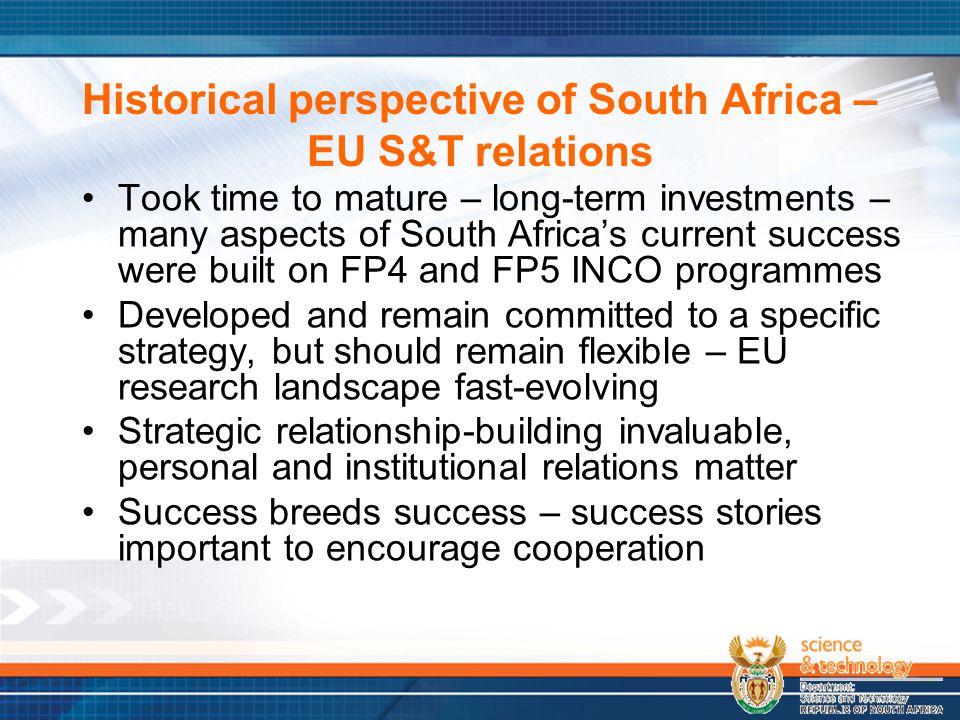 Historical perspective of South Africa – EU S&T relations Took time to mature – long-term investments – many aspects of South Africa’s current success were built on FP4 and FP5 INCO programmes Developed and remain committed to a specific strategy, but should remain flexible – EU research landscape fast-evolving Strategic relationship-building invaluable, personal and institutional relations matter Success breeds success – success stories important to encourage cooperation