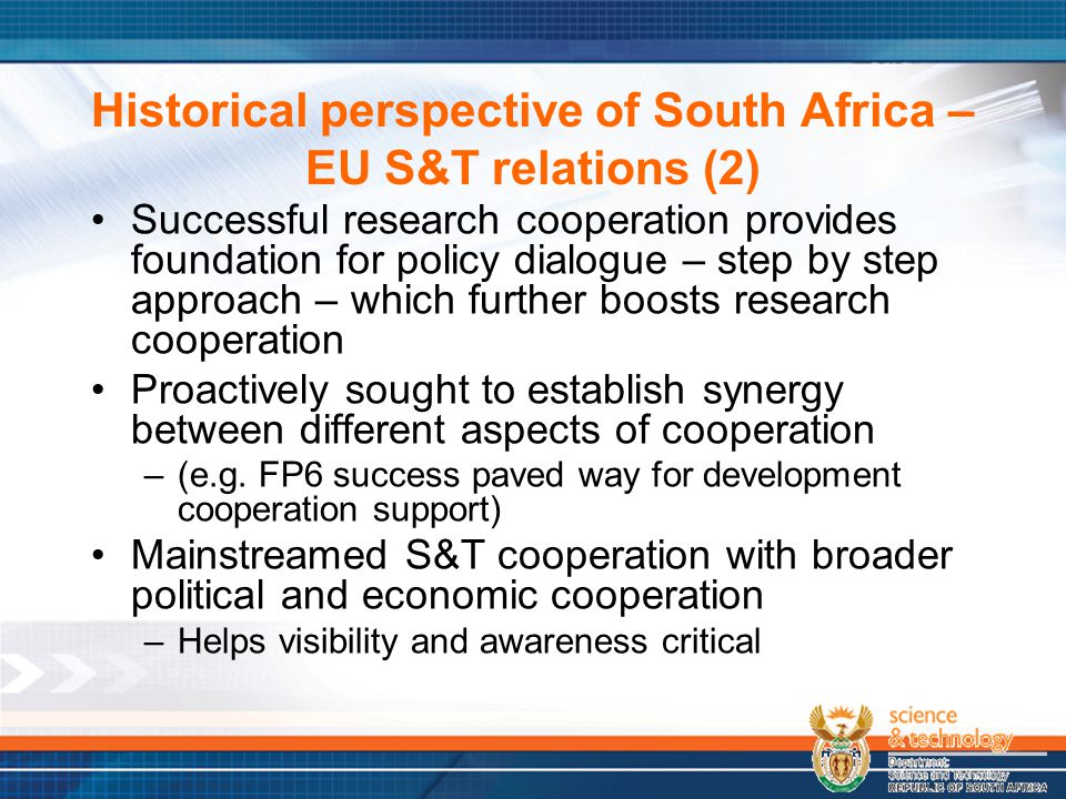 Historical perspective of South Africa – EU S&T relations (2) Successful research cooperation provides foundation for policy dialogue – step by step approach – which further boosts research cooperation Proactively sought to establish synergy between different aspects of cooperation –(e.g.