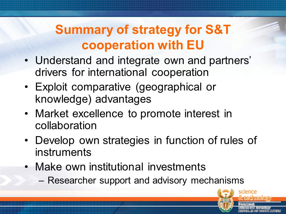 Summary of strategy for S&T cooperation with EU Understand and integrate own and partners’ drivers for international cooperation Exploit comparative (geographical or knowledge) advantages Market excellence to promote interest in collaboration Develop own strategies in function of rules of instruments Make own institutional investments –Researcher support and advisory mechanisms