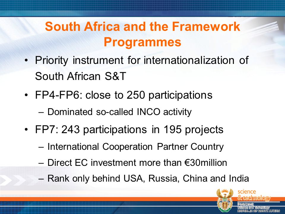 South Africa and the Framework Programmes Priority instrument for internationalization of South African S&T FP4-FP6: close to 250 participations –Dominated so-called INCO activity FP7: 243 participations in 195 projects –International Cooperation Partner Country –Direct EC investment more than €30million –Rank only behind USA, Russia, China and India