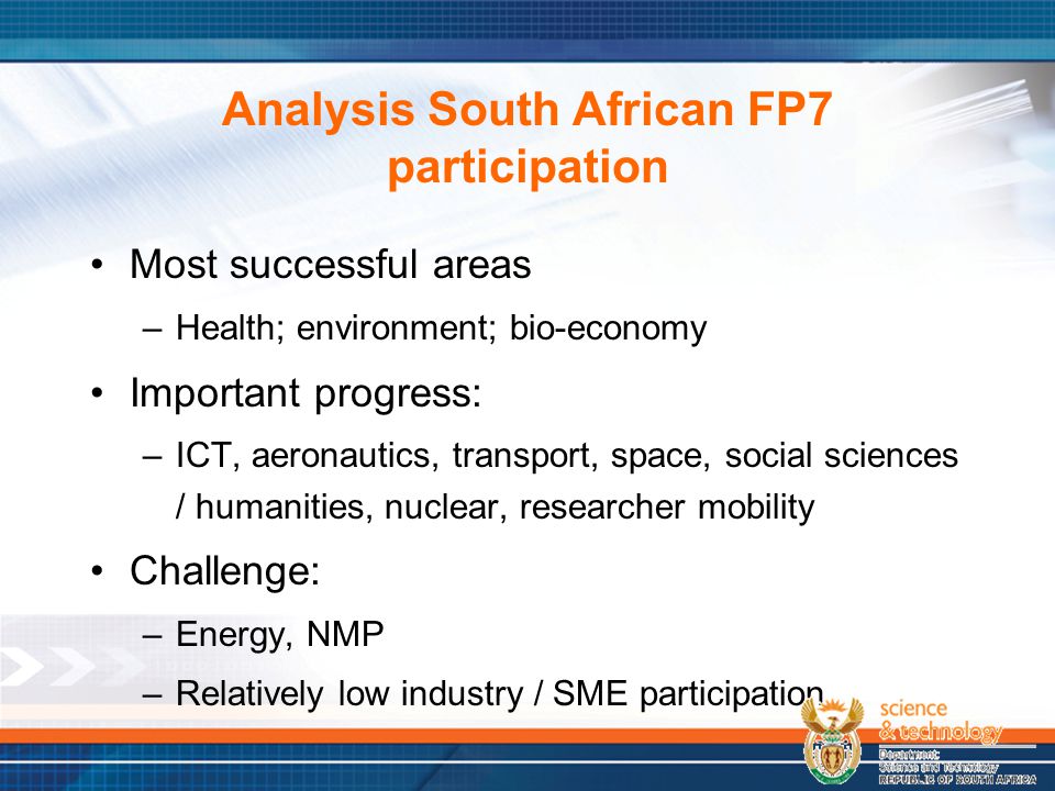 Analysis South African FP7 participation Most successful areas –Health; environment; bio-economy Important progress: –ICT, aeronautics, transport, space, social sciences / humanities, nuclear, researcher mobility Challenge: –Energy, NMP –Relatively low industry / SME participation