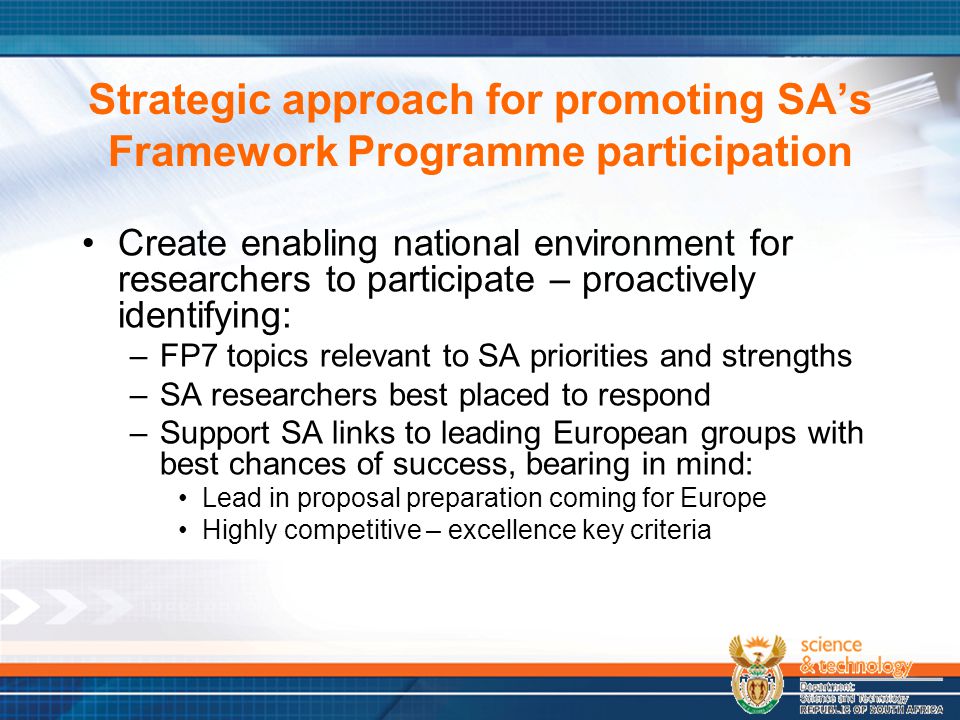 Strategic approach for promoting SA’s Framework Programme participation Create enabling national environment for researchers to participate – proactively identifying: –FP7 topics relevant to SA priorities and strengths –SA researchers best placed to respond –Support SA links to leading European groups with best chances of success, bearing in mind: Lead in proposal preparation coming for Europe Highly competitive – excellence key criteria