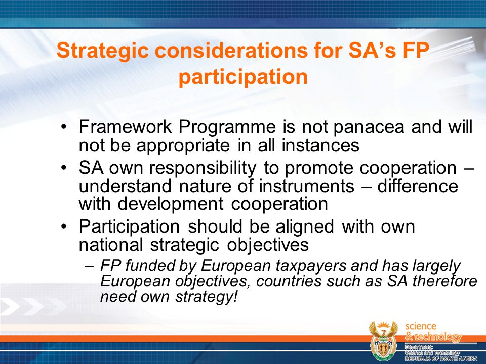Strategic considerations for SA’s FP participation Framework Programme is not panacea and will not be appropriate in all instances SA own responsibility to promote cooperation – understand nature of instruments – difference with development cooperation Participation should be aligned with own national strategic objectives –FP funded by European taxpayers and has largely European objectives, countries such as SA therefore need own strategy!