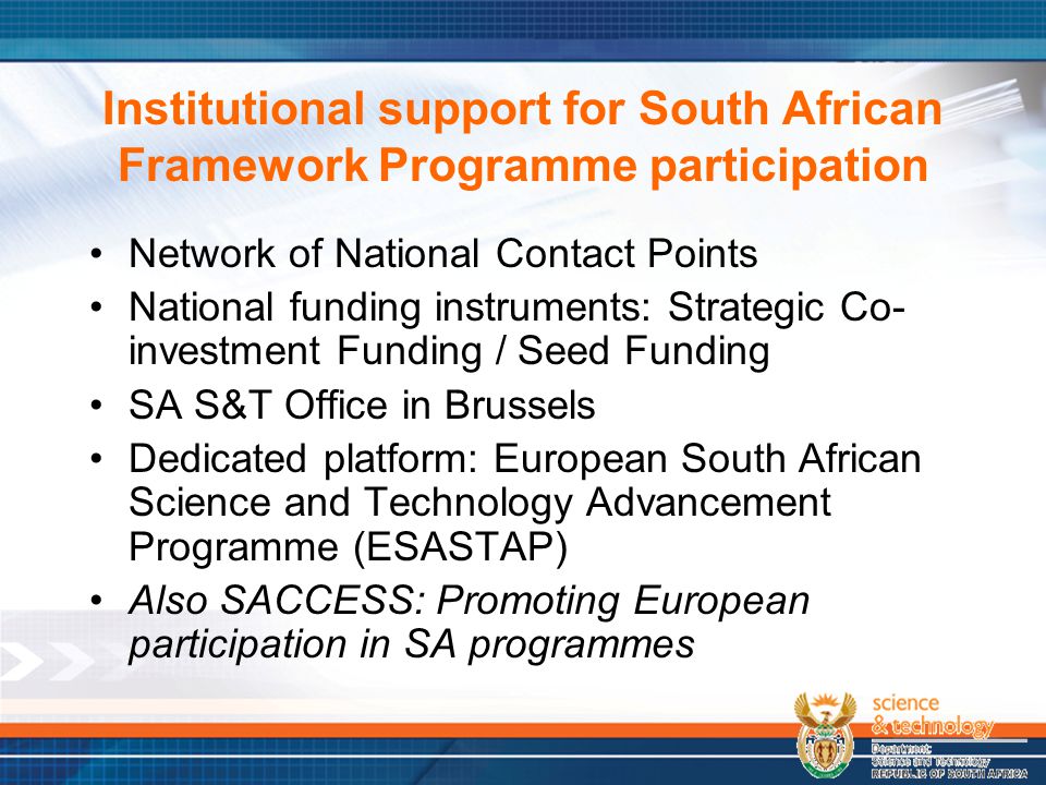 Institutional support for South African Framework Programme participation Network of National Contact Points National funding instruments: Strategic Co- investment Funding / Seed Funding SA S&T Office in Brussels Dedicated platform: European South African Science and Technology Advancement Programme (ESASTAP) Also SACCESS: Promoting European participation in SA programmes