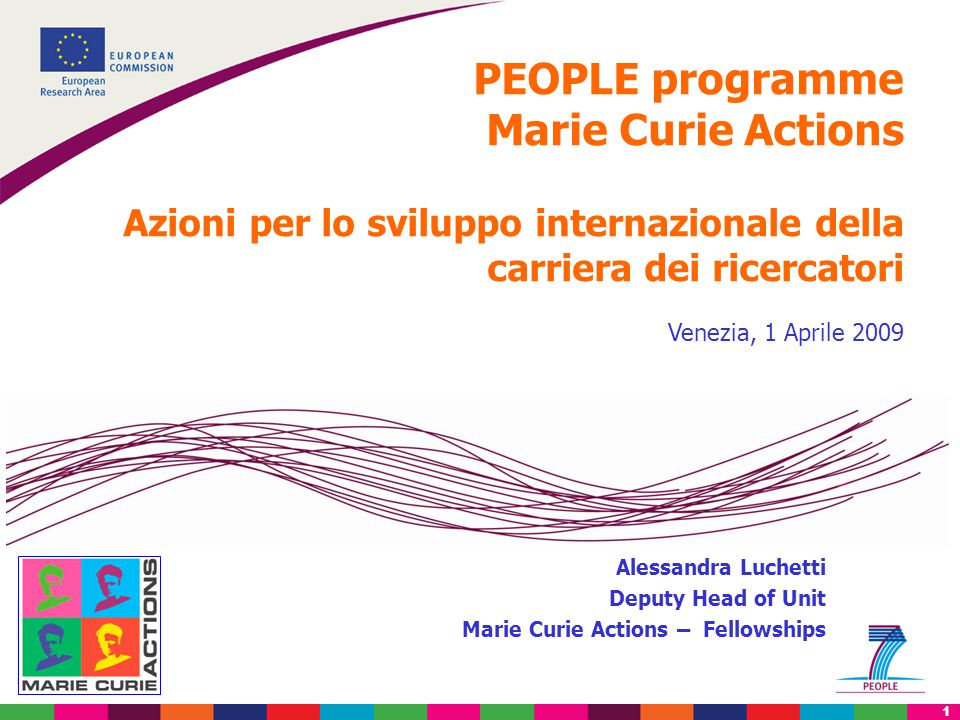 1 PEOPLE programme Marie Curie Actions Azioni per lo sviluppo internazionale della carriera dei ricercatori Venezia, 1 Aprile 2009 Alessandra Luchetti Deputy Head of Unit Marie Curie Actions – Fellowships