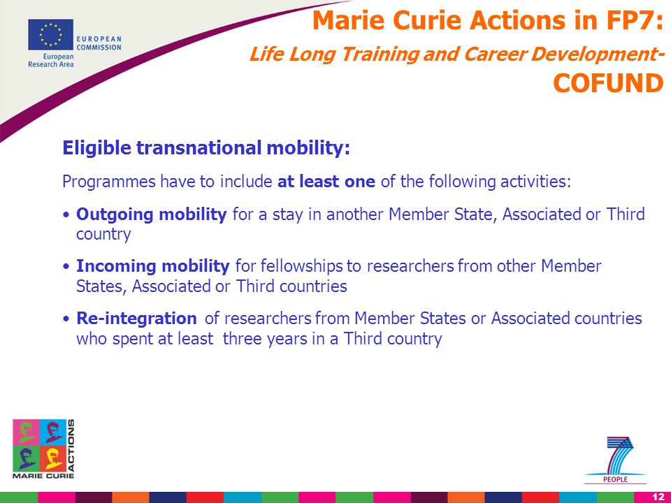 12 Marie Curie Actions in FP7: Life Long Training and Career Development- COFUND Eligible transnational mobility: Programmes have to include at least one of the following activities: Outgoing mobility for a stay in another Member State, Associated or Third country Incoming mobility for fellowships to researchers from other Member States, Associated or Third countries Re-integration of researchers from Member States or Associated countries who spent at least three years in a Third country