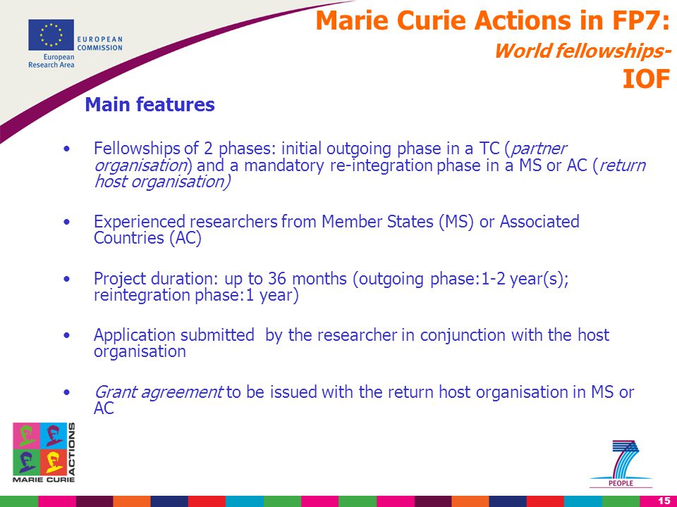 15 Marie Curie Actions in FP7: World fellowships- IOF Main features Fellowships of 2 phases: initial outgoing phase in a TC (partner organisation) and a mandatory re-integration phase in a MS or AC (return host organisation) Experienced researchers from Member States (MS) or Associated Countries (AC) Project duration: up to 36 months (outgoing phase:1-2 year(s); reintegration phase:1 year) Application submitted by the researcher in conjunction with the host organisation Grant agreement to be issued with the return host organisation in MS or AC