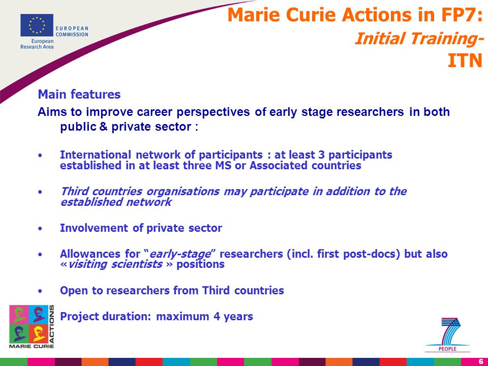 6 Marie Curie Actions in FP7: Initial Training- ITN Main features Aims to improve career perspectives of early stage researchers in both public & private sector : International network of participants : at least 3 participants established in at least three MS or Associated countries Third countries organisations may participate in addition to the established network Involvement of private sector Allowances for early-stage researchers (incl.