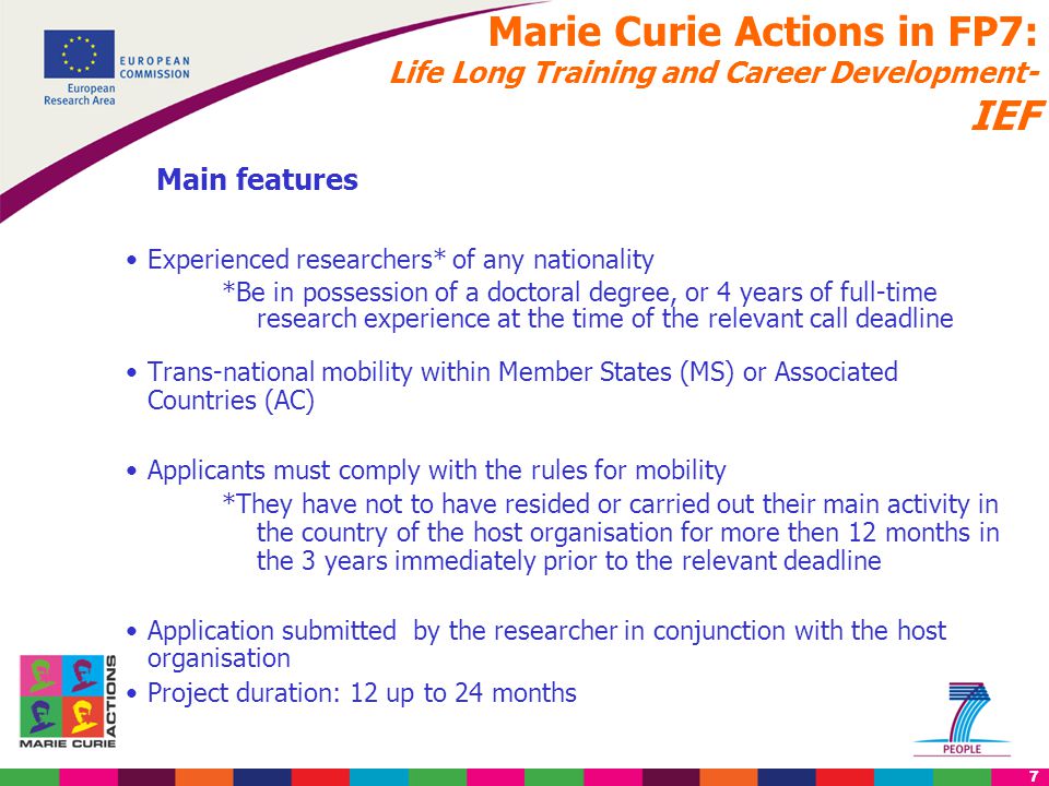 7 Marie Curie Actions in FP7: Life Long Training and Career Development- IEF Main features Experienced researchers* of any nationality *Be in possession of a doctoral degree, or 4 years of full-time research experience at the time of the relevant call deadline Trans-national mobility within Member States (MS) or Associated Countries (AC) Applicants must comply with the rules for mobility *They have not to have resided or carried out their main activity in the country of the host organisation for more then 12 months in the 3 years immediately prior to the relevant deadline Application submitted by the researcher in conjunction with the host organisation Project duration: 12 up to 24 months