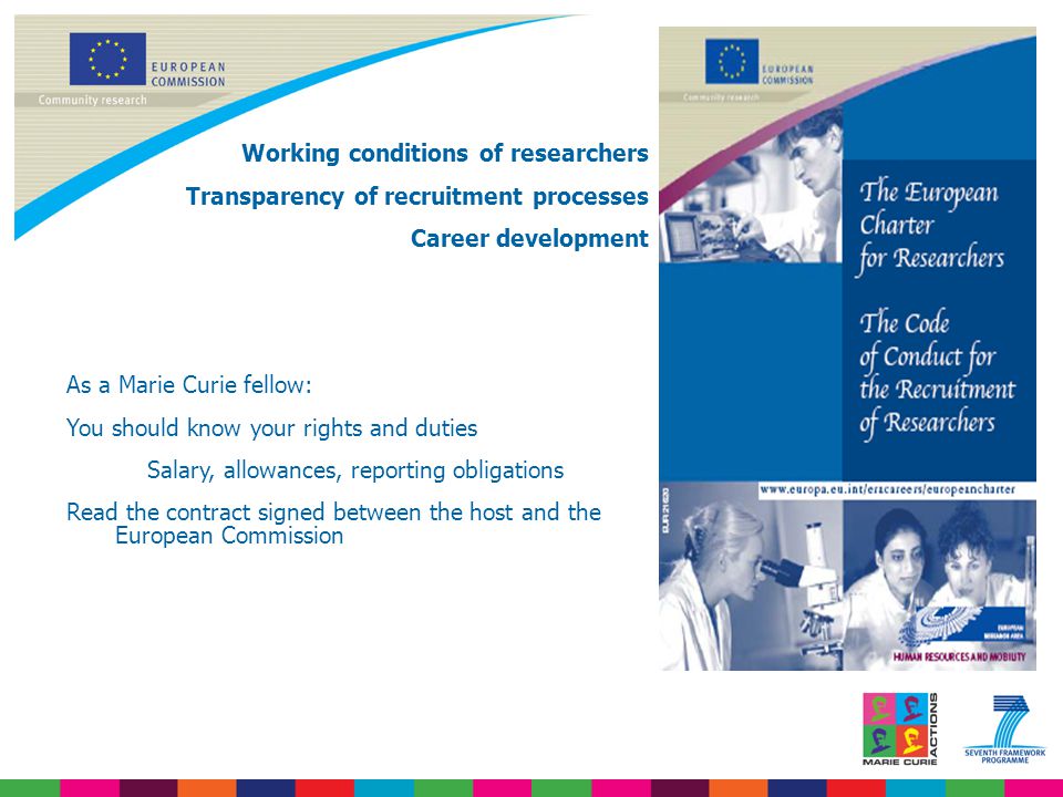 Working conditions of researchers Transparency of recruitment processes Career development As a Marie Curie fellow: You should know your rights and duties Salary, allowances, reporting obligations Read the contract signed between the host and the European Commission