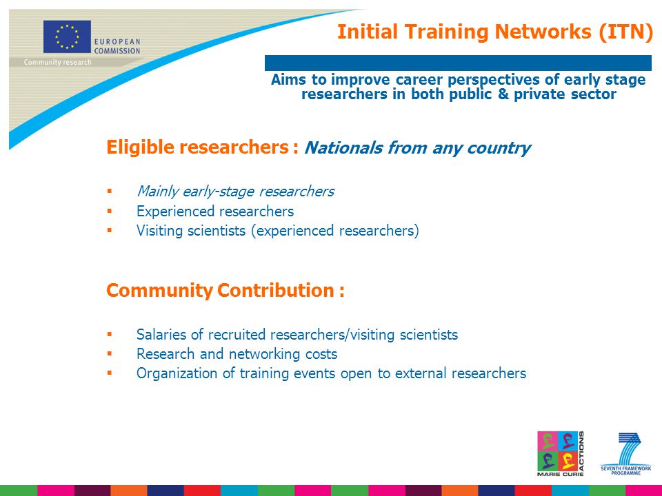Initial Training Networks (ITN) Aims to improve career perspectives of early stage researchers in both public & private sector Eligible researchers : Nationals from any country  Mainly early-stage researchers  Experienced researchers  Visiting scientists (experienced researchers) Community Contribution :  Salaries of recruited researchers/visiting scientists  Research and networking costs  Organization of training events open to external researchers