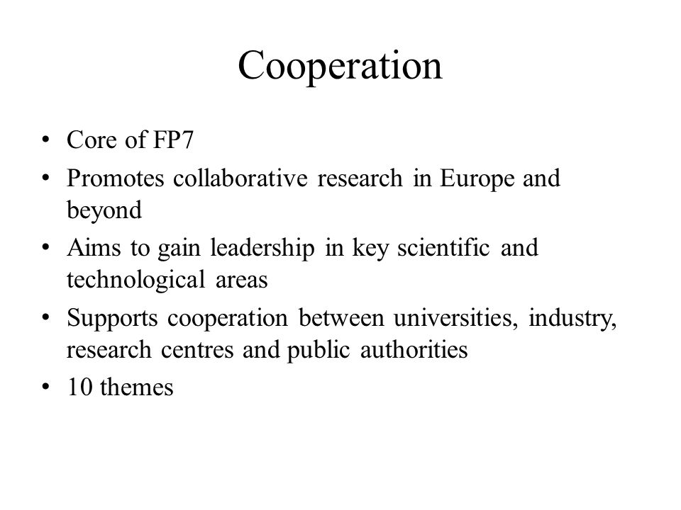 Cooperation Core of FP7 Promotes collaborative research in Europe and beyond Aims to gain leadership in key scientific and technological areas Supports cooperation between universities, industry, research centres and public authorities 10 themes
