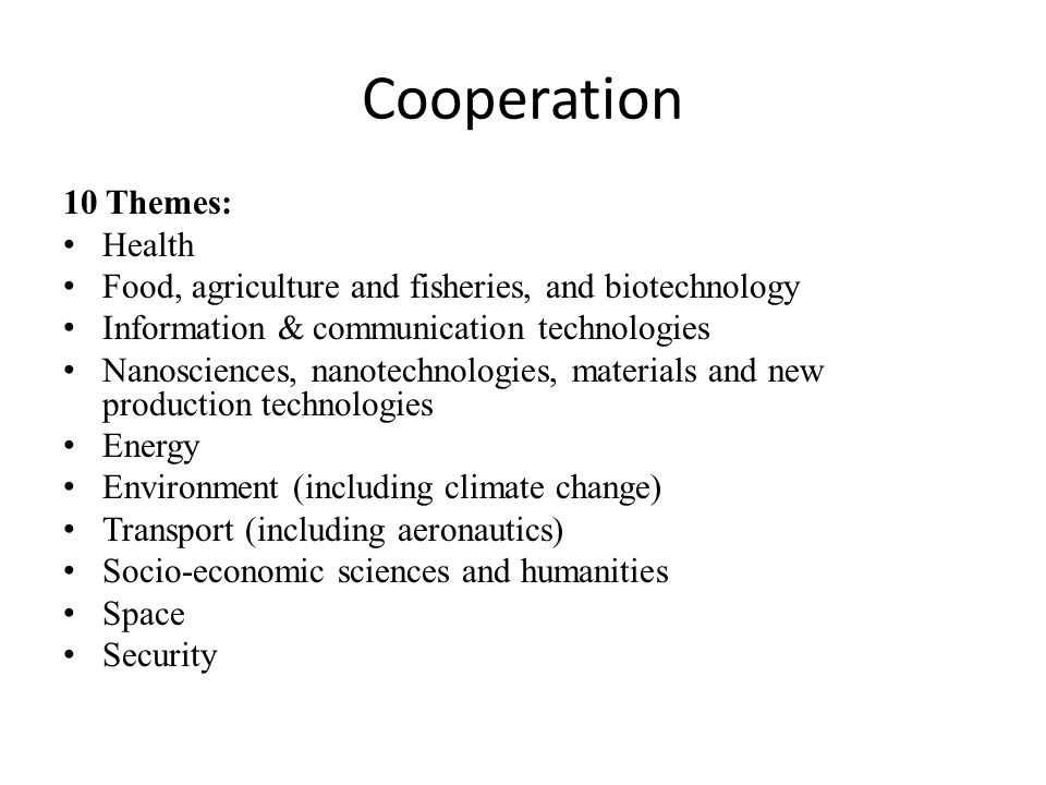 Cooperation 10 Themes: Health Food, agriculture and fisheries, and biotechnology Information & communication technologies Nanosciences, nanotechnologies, materials and new production technologies Energy Environment (including climate change) Transport (including aeronautics) Socio-economic sciences and humanities Space Security