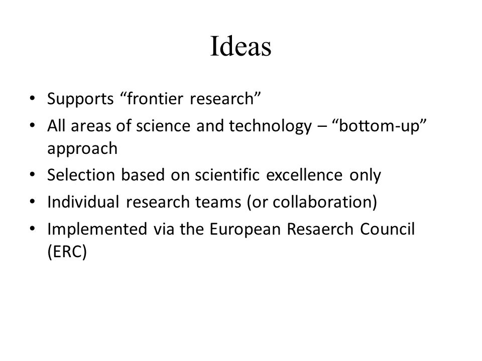 Ideas Supports frontier research All areas of science and technology – bottom-up approach Selection based on scientific excellence only Individual research teams (or collaboration) Implemented via the European Resaerch Council (ERC)
