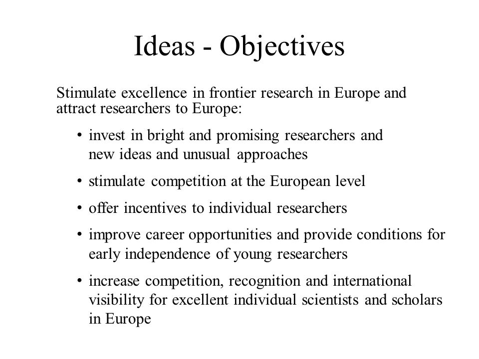 Ideas - Objectives Stimulate excellence in frontier research in Europe and attract researchers to Europe: invest in bright and promising researchers and new ideas and unusual approaches stimulate competition at the European level offer incentives to individual researchers improve career opportunities and provide conditions for early independence of young researchers increase competition, recognition and international visibility for excellent individual scientists and scholars in Europe