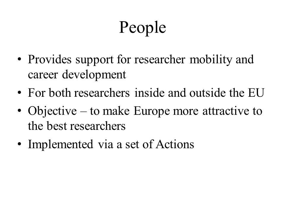 People Provides support for researcher mobility and career development For both researchers inside and outside the EU Objective – to make Europe more attractive to the best researchers Implemented via a set of Actions