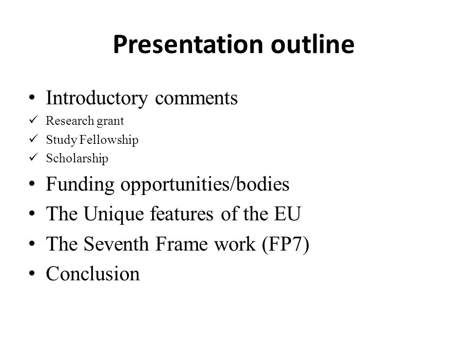 Presentation outline Introductory comments Research grant Study Fellowship Scholarship Funding opportunities/bodies The Unique features of the EU The Seventh Frame work (FP7) Conclusion