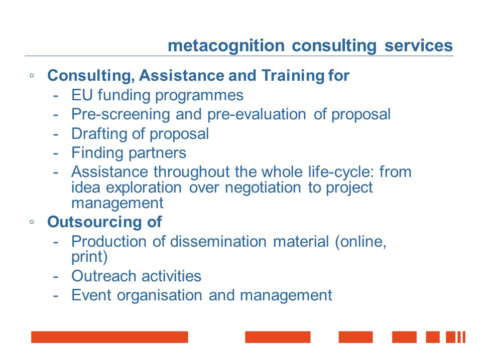 metacognition consulting services ◦Consulting, Assistance and Training for -EU funding programmes -Pre-screening and pre-evaluation of proposal -Drafting of proposal -Finding partners -Assistance throughout the whole life-cycle: from idea exploration over negotiation to project management ◦Outsourcing of -Production of dissemination material (online, print) -Outreach activities -Event organisation and management