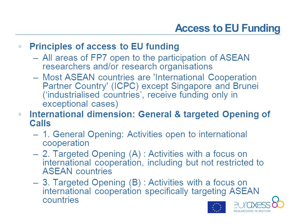 Access to EU Funding ◦Principles of access to EU funding –All areas of FP7 open to the participation of ASEAN researchers and/or research organisations –Most ASEAN countries are International Cooperation Partner Country (ICPC) except Singapore and Brunei (‘industrialised countries’, receive funding only in exceptional cases) ◦International dimension: General & targeted Opening of Calls –1.