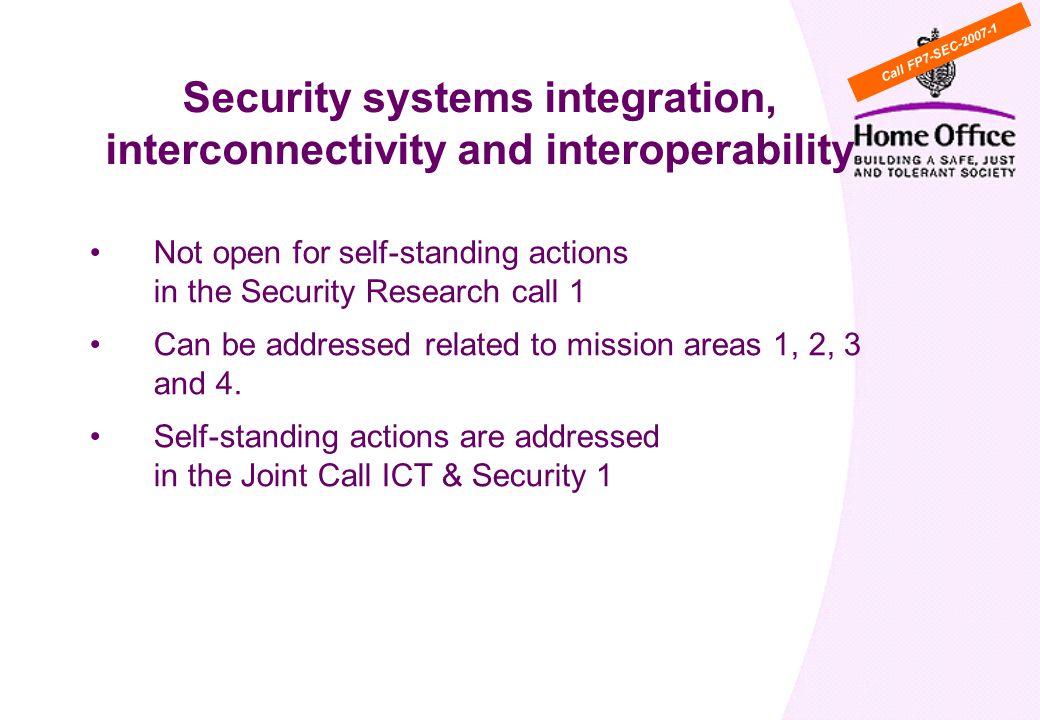 WP Cross cutting activity 5: Security systems integration, interconnectivity and interoperability Not open for self-standing actions in the Security Research call 1 Can be addressed related to mission areas 1, 2, 3 and 4.