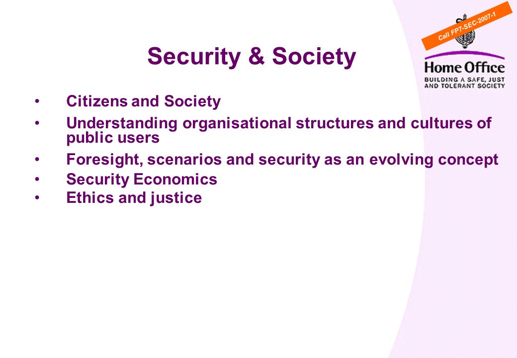 Citizens and Society Understanding organisational structures and cultures of public users Foresight, scenarios and security as an evolving concept Security Economics Ethics and justice WP Cross cutting activity 6: Security & Society Call FP7-SEC