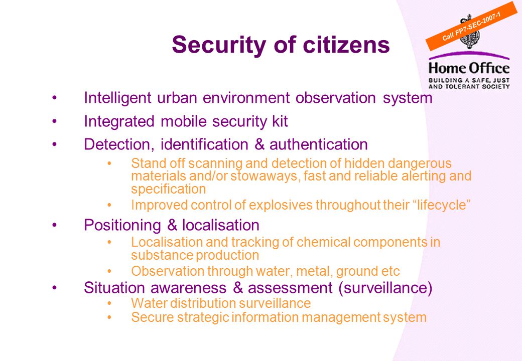 Intelligent urban environment observation system Integrated mobile security kit Detection, identification & authentication Stand off scanning and detection of hidden dangerous materials and/or stowaways, fast and reliable alerting and specification Improved control of explosives throughout their lifecycle Positioning & localisation Localisation and tracking of chemical components in substance production Observation through water, metal, ground etc Situation awareness & assessment (surveillance) Water distribution surveillance Secure strategic information management system Security of citizens Call FP7-SEC