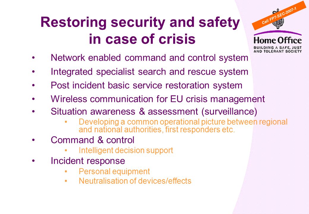 Network enabled command and control system Integrated specialist search and rescue system Post incident basic service restoration system Wireless communication for EU crisis management Situation awareness & assessment (surveillance) Developing a common operational picture between regional and national authorities, first responders etc.