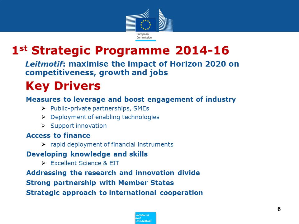 Policy Research and Innovation Research and Innovation Leitmotif: maximise the impact of Horizon 2020 on competitiveness, growth and jobs Measures to leverage and boost engagement of industry  Public-private partnerships, SMEs  Deployment of enabling technologies  Support innovation Access to finance  rapid deployment of financial instruments Developing knowledge and skills  Excellent Science & EIT Addressing the research and innovation divide Strong partnership with Member States Strategic approach to international cooperation 6 1 st Strategic Programme Key Drivers