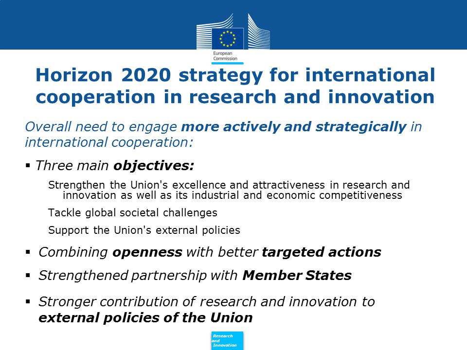 Policy Research and Innovation Research and Innovation Horizon 2020 strategy for international cooperation in research and innovation Overall need to engage more actively and strategically in international cooperation:  Three main objectives: Strengthen the Union s excellence and attractiveness in research and innovation as well as its industrial and economic competitiveness Tackle global societal challenges Support the Union s external policies  Combining openness with better targeted actions  Strengthened partnership with Member States  Stronger contribution of research and innovation to external policies of the Union