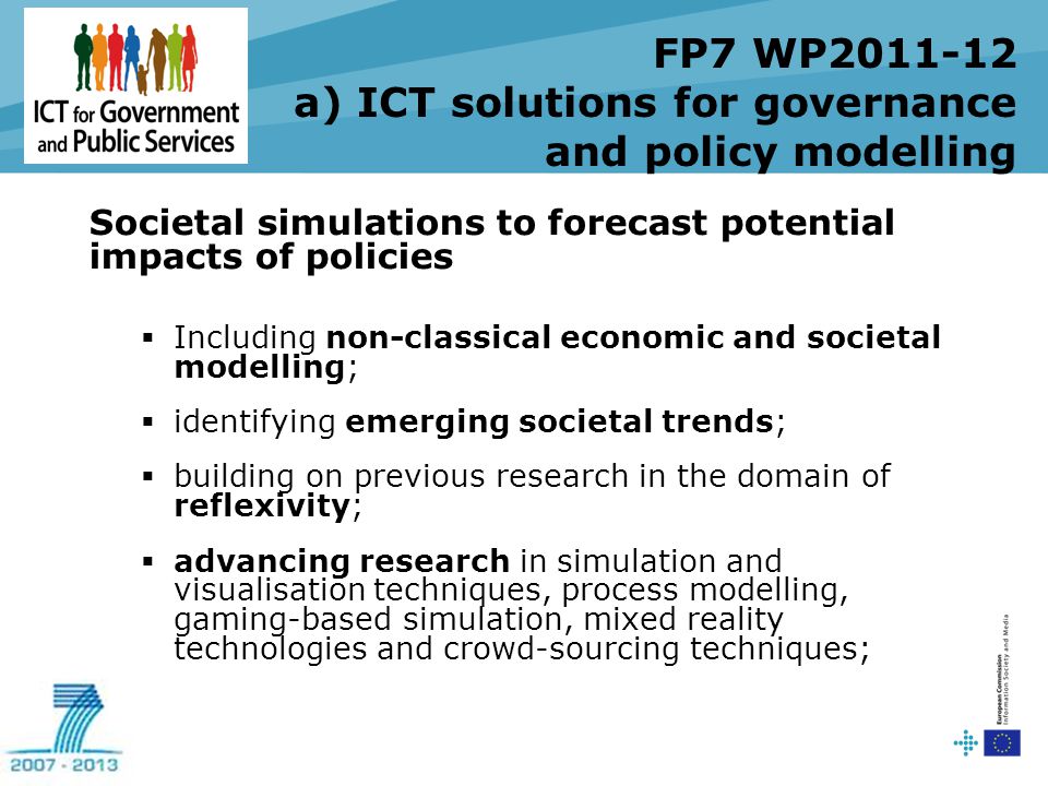 FP7 WP a) ICT solutions for governance and policy modelling Societal simulations to forecast potential impacts of policies  Including non-classical economic and societal modelling;  identifying emerging societal trends;  building on previous research in the domain of reflexivity;  advancing research in simulation and visualisation techniques, process modelling, gaming-based simulation, mixed reality technologies and crowd-sourcing techniques;