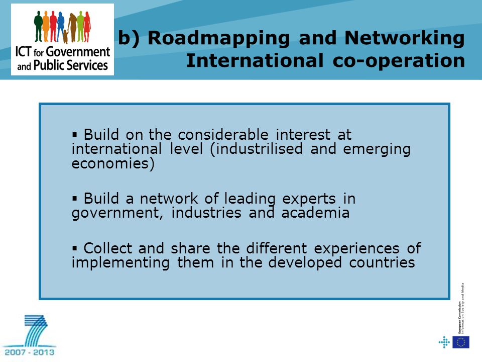 b) Roadmapping and Networking International co-operation  Build on the considerable interest at international level (industrilised and emerging economies)  Build a network of leading experts in government, industries and academia  Collect and share the different experiences of implementing them in the developed countries