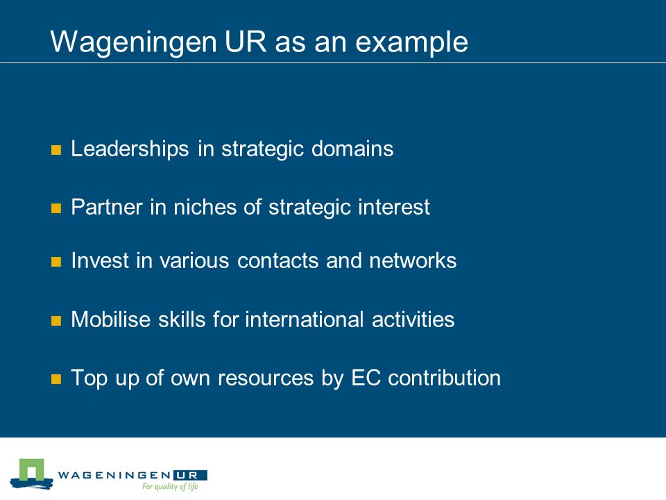 Wageningen UR as an example Leaderships in strategic domains Partner in niches of strategic interest Invest in various contacts and networks Mobilise skills for international activities Top up of own resources by EC contribution