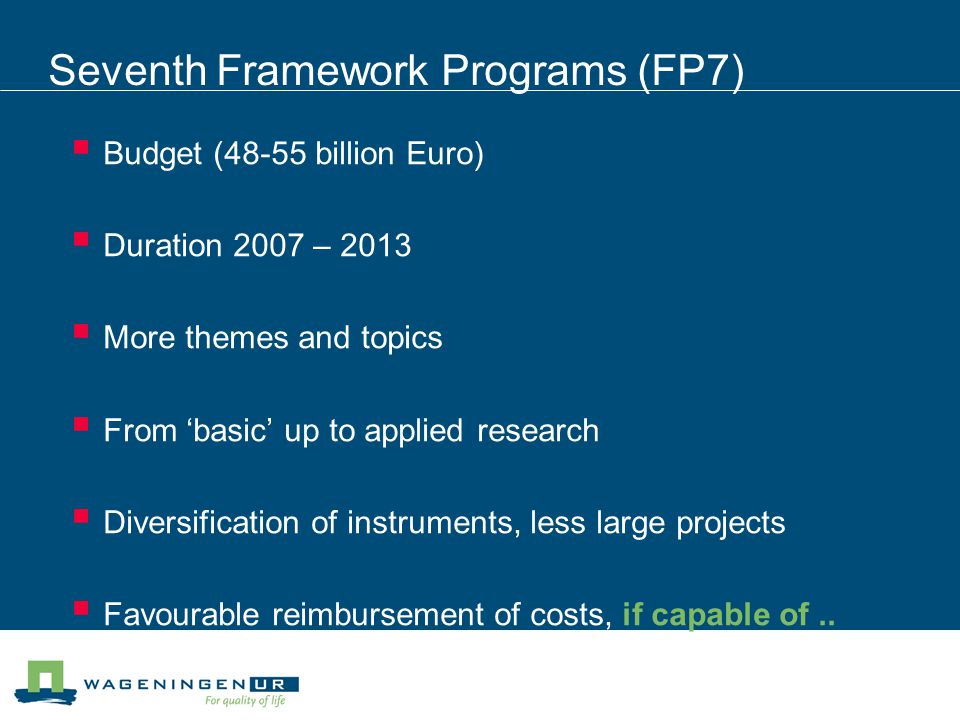 Seventh Framework Programs (FP7)  Budget (48-55 billion Euro)  Duration 2007 – 2013  More themes and topics  From ‘basic’ up to applied research  Diversification of instruments, less large projects  Favourable reimbursement of costs, if capable of..
