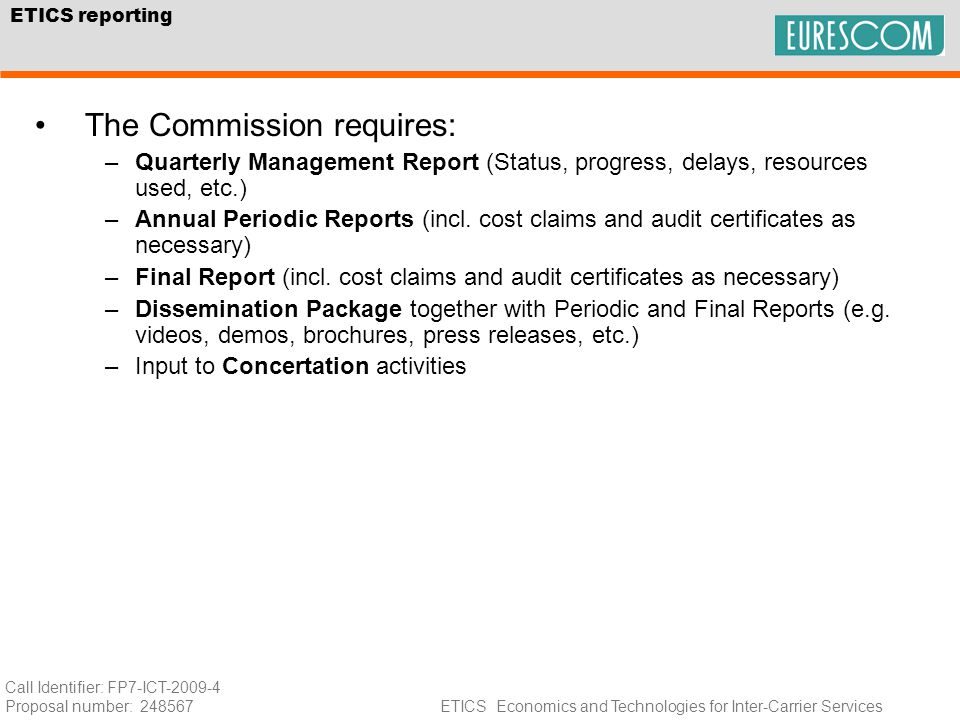 Call Identifier: FP7-ICT Proposal number: ETICS Economics and Technologies for Inter-Carrier Services ETICS reporting The Commission requires: –Quarterly Management Report (Status, progress, delays, resources used, etc.) –Annual Periodic Reports (incl.