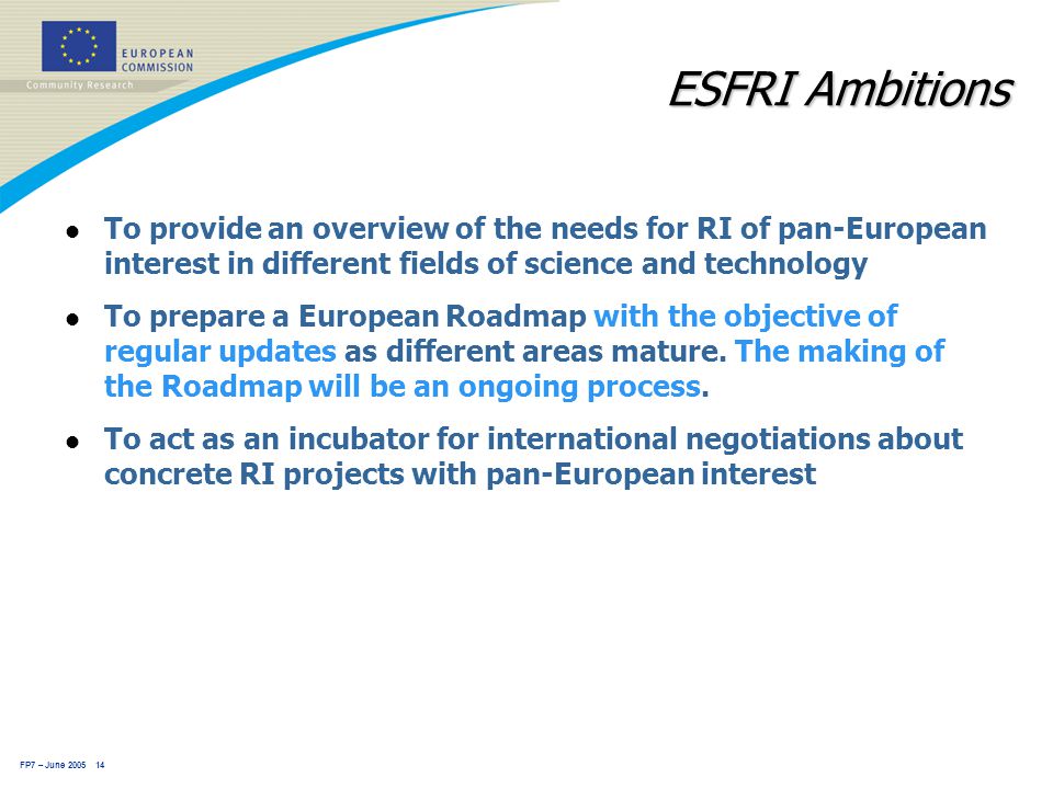 FP7 – June ESFRI Ambitions l To provide an overview of the needs for RI of pan-European interest in different fields of science and technology l To prepare a European Roadmap with the objective of regular updates as different areas mature.