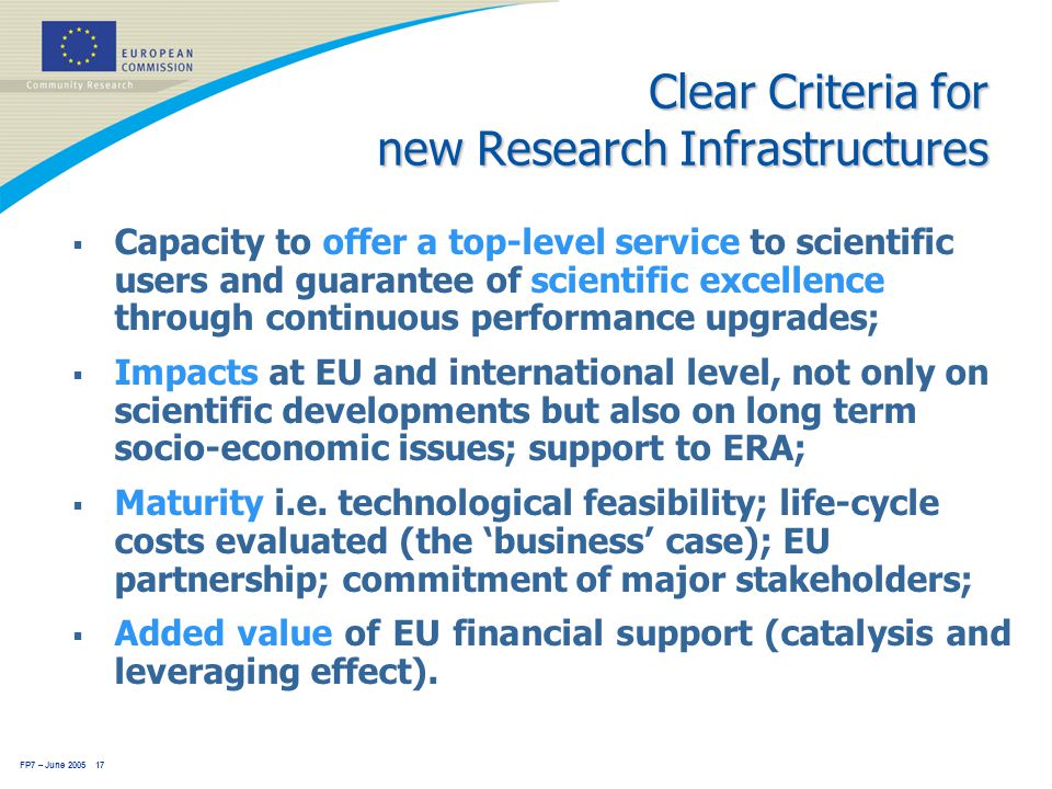 FP7 – June Clear Criteria for new Research Infrastructures  Capacity to offer a top-level service to scientific users and guarantee of scientific excellence through continuous performance upgrades;  Impacts at EU and international level, not only on scientific developments but also on long term socio-economic issues; support to ERA;  Maturity i.e.