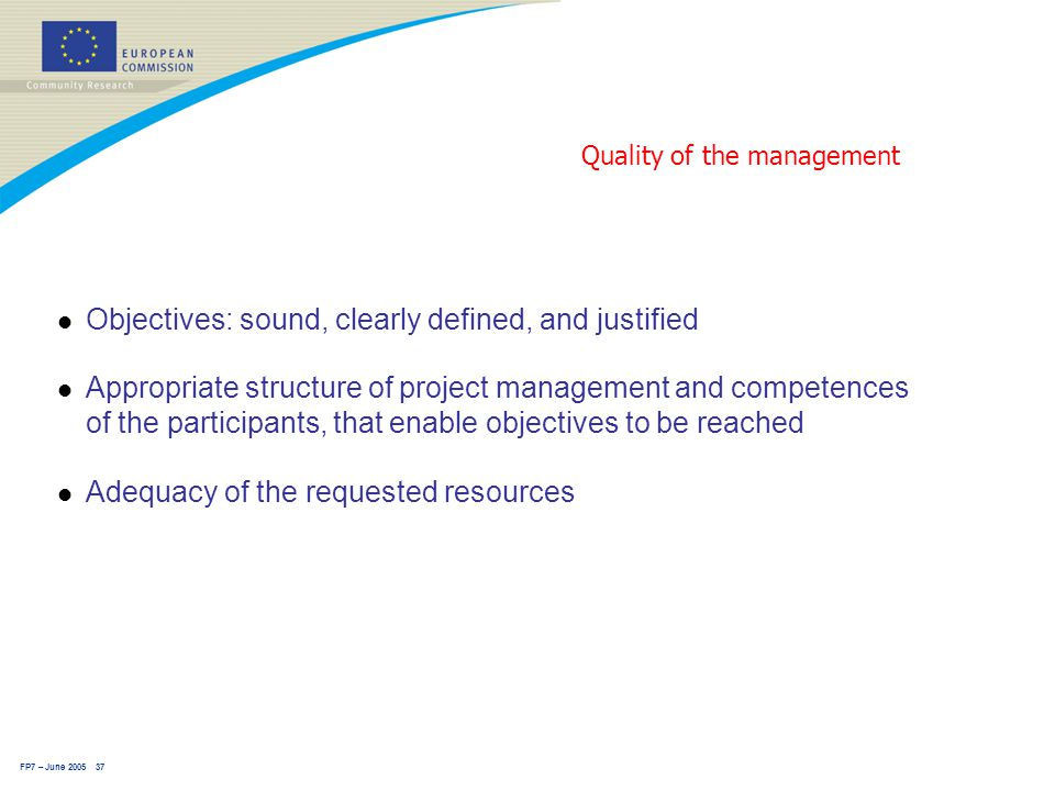 FP7 – June Quality of the management l Objectives: sound, clearly defined, and justified l Appropriate structure of project management and competences of the participants, that enable objectives to be reached l Adequacy of the requested resources
